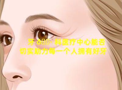牙 🌷 科医疗中心能否切实助力每一个人拥有好牙